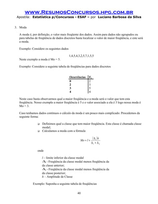 www.ResumosConcursos.hpg.com.br
Apostila: Estatística p/Concursos - ESAF – por Luciano Barbosa da Silva
3. Moda
A moda é, por definição, o valor mais freqüente dos dados. Assim para dados não agrupados ou
para tabelas de freqüência de dados discretos basta localizar o valor de maior freqüência, e este será
a moda.
Exemplo: Considere os seguintes dados
1,4,5,4,3,2,5,7,1,5,5
Neste exemplo a moda é Mo = 5.
Exemplo: Considere a seguinte tabela de freqüências para dados discretos
Ocorrências Fj
0 2
2 3
3 5
4 4
Neste caso basta observarmos qual a maior freqüência e a moda será o valor que tem esta
freqüência. Nosso exemplo a maior freqüência é 5 e o valor associado a ela é 3 logo nossa moda é
Mo = 3.
Caso tenhamos dados contínuos o cálculo da moda é um pouco mais complicado. Procedemos da
seguinte forma:
 Definimos qual a classe que tem maior freqüência. Esta classe é chamada classe
modal;
 Calculamos a moda com a fórmula
( )
21
1
∆+∆
∆
+=
h
lMo
onde
l – limite inferior da classe modal
1∆ - Freqüência da classe modal menos freqüência da
da classe anterior;
2∆ - Freqüência da classe modal menos freqüência da
da classe posterior;
h – Amplitude de Classe
Exemplo: Suponha a seguinte tabela de freqüências
40
 