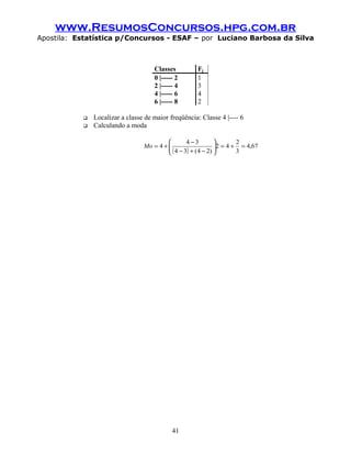 www.ResumosConcursos.hpg.com.br
Apostila: Estatística p/Concursos - ESAF – por Luciano Barbosa da Silva
Classes Fj
0 |----- 2 1
2 |----- 4 3
4 |----- 6 4
6 |----- 8 2
 Localizar a classe de maior freqüência: Classe 4 |---- 6
 Calculando a moda
( )
67,4
3
2
42
)24(34
34
4 =+=





−+−
−
+=Mo
41
 