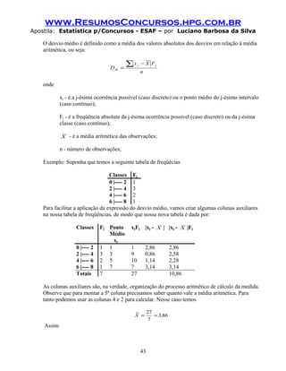 www.ResumosConcursos.hpg.com.br
Apostila: Estatística p/Concursos - ESAF – por Luciano Barbosa da Silva
O desvio médio é definido como a média dos valores absolutos dos desvios em relação à média
aritmética, ou seja:
n
FXx
D
jj
M
∑ −
=
onde
xj - é a j-ésima ocorrência possível (caso discreto) ou o ponto médio do j-ésimo intervalo
(caso contínuo);
Fj - é a freqüência absoluta da j-ésima ocorrência possível (caso discreto) ou da j-ésima
classe (caso contínuo);
X - é a média aritmética das observações;
n - número de observações;
Exemplo: Suponha que temos a seguinte tabela de freqüêcias
Classes Fj
0 |---- 2 1
2 |---- 4 3
4 |---- 6 2
6 |---- 8 1
Para facilitar a aplicação da expressão do desvio médio, vamos criar algumas colunas auxiliares
na nossa tabela de freqüências, de modo que nossa nova tabela é dada por:
Classes Fj Ponto
Médio
xj
xjFj |xj - X | |xj - X |Fj
0 |---- 2 1 1 1 2,86 2,86
2 |---- 4 3 3 9 0,86 2,58
4 |---- 6 2 5 10 1,14 2,28
6 |---- 8 1 7 7 3,14 3,14
Totais 7 27 10,86
As colunas auxiliares são, na verdade, organização do processo aritmético de cálculo da medida.
Observe que para montar a 5ª coluna precisamos saber quanto vale a média aritmética. Para
tanto podemos usar as colunas 4 e 2 para calcular. Nesse caso temos
863
7
27
,X ==
Assim
43
 