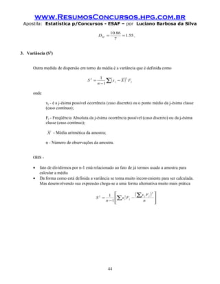www.ResumosConcursos.hpg.com.br
Apostila: Estatística p/Concursos - ESAF – por Luciano Barbosa da Silva
551
7
8610
.
.
DM == .
3. Variância (S2
)
Outra medida de dispersão em torno da média é a variância que é definida como
( )∑ −
−
= jj FXx
n
S
22
1
1
onde
xj - é a j-ésima possível ocorrência (caso discreto) ou o ponto médio da j-ésima classe
(caso contínuo);
Fj - Freqüência Absoluta da j-ésima ocorrência possível (caso discreto) ou da j-ésima
classe (caso contínuo);
X - Média aritmética da amostra;
n - Número de observações da amostra.
OBS -
• fato de dividirmos por n-1 está relacionado ao fato de já termos usado a amostra para
calcular a média
• Da forma como está definida a variância se torna muito inconveniente para ser calculada.
Mas desenvolvendo sua expressão chega-se a uma forma alternativa muito mais prática
( )








−
−
= ∑
∑
n
Fx
Fx
n
S
jj
jj
2
22
1
1
44
 
