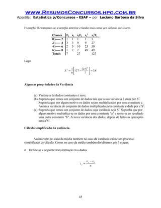 www.ResumosConcursos.hpg.com.br
Apostila: Estatística p/Concursos - ESAF – por Luciano Barbosa da Silva
Exemplo: Retornemos ao exemplo anterior criando mais uma vez colunas auxiliares
Classes Fj xj xjFj xj
2
xj
2
Fj
0 |----- 2 1 1 1 1 1
2 |----- 4 3 3 9 9 27
4 |----- 6 2 5 10 25 50
6 |----- 8 1 7 7 49 49
Totais 7 27 127
Logo
( ) 83
7
27
127
6
1
2
2
,S =





−=
Algumas propriedades da Variância
(a) Variância de dados constantes é zero;
(b) Suponha que temos um conjunto de dados tais que a sua variância é dada por S2
.
Suponha que por algum motivo os dados sejam multiplicados por uma constante c.
Assim a variância do conjunto de dados multiplicado pela constante é dada por c2
S2
.
(c) Suponha que temos um conjunto de dados cuja variância seja S2
. Suponha que por
algum motivo multiplica-se os dados por uma constante "a" e soma-se ao resultado
uma outra constante "b". A nova variância dos dados, depois de feitas as operações
será a2
S2
.
Cálculo simplificado da variância.
Assim como no caso da média também no caso da variância existe um processo
simplificado de cálculo. Como no caso da média também dividiremos em 3 etapas:
• Define-se a seguinte transformação nos dados
n
xx
z
j
j
0−
=
45
 