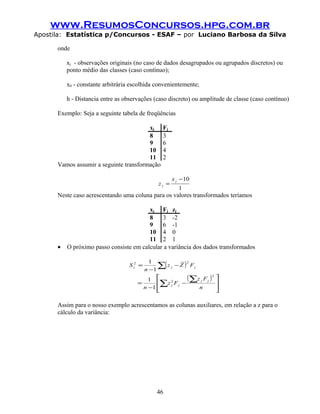 www.ResumosConcursos.hpg.com.br
Apostila: Estatística p/Concursos - ESAF – por Luciano Barbosa da Silva
onde
xj - observações originais (no caso de dados desagrupados ou agrupados discretos) ou
ponto médio das classes (caso contínuo);
x0 - constante arbitrária escolhida convenientemente;
h - Distancia entre as observações (caso discreto) ou amplitude de classe (caso contínuo)
Exemplo: Seja a seguinte tabela de freqüências
xj Fj
8 3
9 6
10 4
11 2
Vamos assumir a seguinte transformação
1
10−
=
j
j
x
z
Neste caso acrescentando uma coluna para os valores transformados teríamos
xj Fj zj
8 3 -2
9 6 -1
10 4 0
11 2 1
• O próximo passo consiste em calcular a variância dos dados transformados
( )
( )








−
−
=
−
−
=
∑
∑
∑
n
Fz
Fz
n
FZz
n
S
jj
jj
jjz
2
2
22
1
1
1
1
Assim para o nosso exemplo acrescentamos as colunas auxiliares, em relação a z para o
cálculo da variância:
46
 