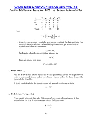 www.ResumosConcursos.hpg.com.br
Apostila: Estatística p/Concursos - ESAF – por Luciano Barbosa da Silva
xj Fj zj zjFj zj
2
zj
2
Fj
8 3 -2 -6 4 12
9 6 -1 -6 1 6
10 4 0 0 0 0
11 2 1 2 1 2
Totais 15 -10 20
Logo
950
15
100
20
14
12
.Sz =





−=
• O terceiro passo consiste em calcular propriamente a variância dos dados originais. Para
tanto aplica-se a propriedade (c) da variância pois observe-se que a transformação
utilizada pode ser escrita como sendo
0xhzx jj +=
Sendo assim aplicando-se a propriedade (c) temos que
222
zShS =
Logo para o nosso caso temos
95095012
,,xS ==
4. Desvio Padrão (S)
Pelo fato de a Variância ser uma medida que utiliza o quadrado dos desvios em relação à média,
sentiu-se a necessidade de uma medida que utilizasse a mesma unidade dos dados. Esta medida
é chamada desvio padrão.
O desvio padrão é definido tão somente como a raiz quadrada positiva da variância.
2
SS =
5. Coeficiente de Variação (CV)
É uma medida relativa de dispersão. Utilizada para fazer comparação da dispersão de duas
séries distintas em torno de suas respectivas médias. Define-se como
X
S
CV =
47
 
