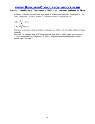 www.ResumosConcursos.hpg.com.br
Apostila: Estatística p/Concursos - ESAF – por Luciano Barbosa da Silva
Exemplo: Considere que tenhamos duas séries. A primeira com média 4 e desvio padrão 1.5 e
outra com média 3 e desvio padrão 1.3. Neste caso temos os seguintes CV's:
430
3
31
3750
4
51
2
1
.
.
CV
.
.
CV
==
==
logo conclui-se que a primeira série tem uma dispersão relativa em torno da média maior que a
segunda.
Em geral CV maior ou igual a 50% é considerado alto, sendo a média pouco representativa.
Valores menores que 50% implicam CV baixo e a média é tão mais representativa quanto
menor for o valor do CV.
48
 