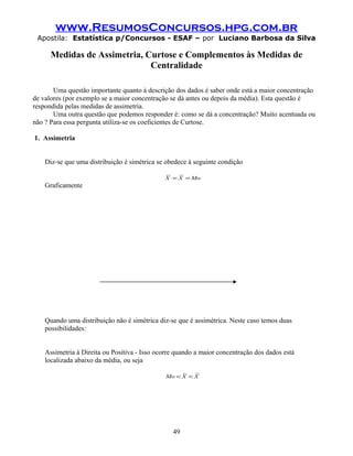 www.ResumosConcursos.hpg.com.br
Apostila: Estatística p/Concursos - ESAF – por Luciano Barbosa da Silva
Medidas de Assimetria, Curtose e Complementos às Medidas de
Centralidade
Uma questão importante quanto à descrição dos dados é saber onde está a maior concentração
de valores (por exemplo se a maior concentração se dá antes ou depois da média). Esta questão é
respondida pelas medidas de assimetria.
Uma outra questão que podemos responder é: como se dá a concentração? Muito acentuada ou
não ? Para essa pergunta utiliza-se os coeficientes de Curtose.
1. Assimetria
Diz-se que uma distribuição é simétrica se obedece à seguinte condição
MoX
~
X ==
Graficamente
Quando uma distribuição não é simétrica diz-se que é assimétrica. Neste caso temos duas
possibilidades:
Assimetria à Direita ou Positiva - Isso ocorre quando a maior concentração dos dados está
localizada abaixo da média, ou seja
XX
~
Mo <<
49
 