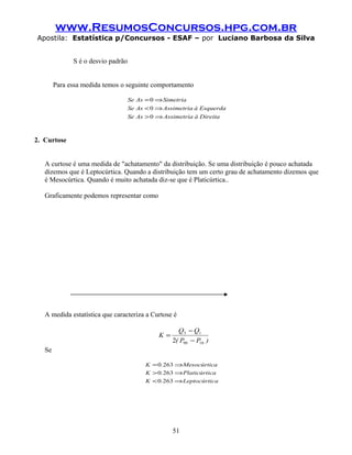 www.ResumosConcursos.hpg.com.br
Apostila: Estatística p/Concursos - ESAF – por Luciano Barbosa da Silva
S é o desvio padrão
Para essa medida temos o seguinte comportamento
DireitaàAssimetriaAsSe
EsquerdaàAssimetriaAsSe
SimetriaAsSe
⇒>
⇒<
⇒=
0
0
0
2. Curtose
A curtose é uma medida de "achatamento" da distribuição. Se uma distribuição é pouco achatada
dizemos que é Leptocúrtica. Quando a distribuição tem um certo grau de achatamento dizemos que
é Mesocúrtica. Quando é muito achatada diz-se que é Platicúrtica..
Graficamente podemos representar como
A medida estatística que caracteriza a Curtose é
)PP(
QQ
K
1090
13
2 −
−
=
Se
caLeptocúrti.K
caPlaticúrti.K
aMesocúrtic.K
⇒<
⇒>
⇒=
2630
2630
2630
51
 