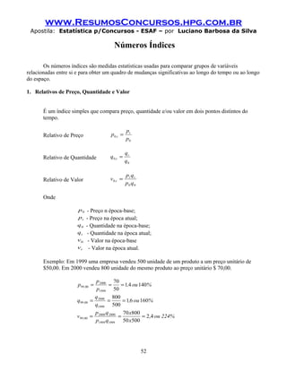 www.ResumosConcursos.hpg.com.br
Apostila: Estatística p/Concursos - ESAF – por Luciano Barbosa da Silva
Números Índices
Os números índices são medidas estatísticas usadas para comparar grupos de variáveis
relacionadas entre si e para obter um quadro de mudanças significativas ao longo do tempo ou ao longo
do espaço.
1. Relativos de Preço, Quantidade e Valor
É um índice simples que compara preço, quantidade e/ou valor em dois pontos distintos do
tempo.
Relativo de Preço
0
0
p
p
p t
t, =
Relativo de Quantidade
0
0
q
q
q t
t, =
Relativo de Valor
00
0
qp
qp
v tt
t, =
Onde
0p - Preço n época-base;
tp - Preço na época atual;
0q - Quantidade na época-base;
tq - Quantidade na época atual;
0v - Valor na época-base
tv - Valor na época atual.
Exemplo: Em 1999 uma empresa vendeu 500 unidade de um produto a um preço unitário de
$50,00. Em 2000 vendeu 800 unidade do mesmo produto ao preço unitário $ 70,00.
%ou,
p
p
p , 14041
50
70
1999
2000
0099 ===
%ou,
q
q
q , 16061
500
800
1999
2000
0099 ===
%224ou,
x
x
qp
qp
v , 42
50050
80070
19991999
20002000
0099 ===
52
 