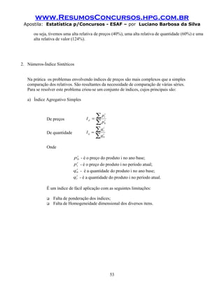 www.ResumosConcursos.hpg.com.br
Apostila: Estatística p/Concursos - ESAF – por Luciano Barbosa da Silva
ou seja, tivemos uma alta relativa de preços (40%), uma alta relativa de quantidade (60%) e uma
alta relativa de valor (124%).
2. Números-Índice Sintéticos
Na prática os problemas envolvendo índices de preços são mais complexos que a simples
comparação dos relativos. São resultantes da necessidade de comparação de várias séries.
Para se resolver este problema criou-se um conjunto de índices, cujos principais são:
a) Índice Agregativo Simples
De preços
∑
∑= i
i
t
p
p
p
I
0
De quantidade
∑
∑= i
i
t
q
q
q
I
0
Onde
i
p0 - é o preço do produto i no ano base;
i
tp - é o preço do produto i no período atual;
i
q0 - é a quantidade do produto i no ano base;
i
tq - é a quantidade do produto i no período atual.
É um índice de fácil aplicação com as seguintes limitações:
 Falta de ponderação dos índices;
 Falta de Homogeneidade dimensional dos diversos itens.
53
 
