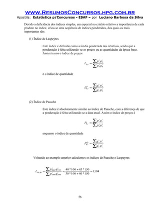 www.ResumosConcursos.hpg.com.br
Apostila: Estatística p/Concursos - ESAF – por Luciano Barbosa da Silva
Devido a deficiência dos índices simples, em especial no critério relativo a importância de cada
produto no índice, criou-se uma seqüência de índices ponderados, dos quais os mais
importantes são:
(1) Ïndice de Laspeyres
Este índice é definido como a média ponderada dos relativos, sendo que a
ponderação é feita utilizando-se os preços ou as quantidades da época-base.
Assim temos o índice de preços
∑
∑= ii
ii
t
t,
qp
qp
L
00
0
0
e o índice de quantidade
∑
∑= ii
ii
tQ
t,
pq
pq
L
00
0
0
(2) Ïndice de Paasche
Este índice é absolutamente similar ao índice de Paasche, com a diferença de que
a ponderação é feita utilizando-se a data atual. Assim o índice de preços é
∑
∑= i
t
t
i
t
i
t
t,
qp
qp
P
0
0
enquanto o índice de quantidade
∑
∑= i
t
t
i
t
i
tQ
t,
pq
pq
P
0
0
Voltando ao exemplo anterior calculemos os índices de Paasche e Laspeyres:
1941
1504010030
1504510040
19991999
19992000
0099 ,
**
**
qp
qp
L ii
ii
, =
+
+
==
∑
∑
56
 