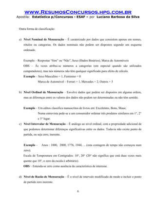 www.ResumosConcursos.hpg.com.br
Apostila: Estatística p/Concursos - ESAF – por Luciano Barbosa da Silva
Outra forma de classificação:
a) Nível Nominal de Mensuração – É caraterizado por dados que consistem apenas em nomes,
rótulos ou categorias. Os dados nominais não podem ser dispostos segundo um esquema
ordenado.
Exemplo – Respostas “Sim” ou “Não”, Sexo (Dados Binários), Marca de Automóveis
OBS – Às vezes atribui-se números a categorias (em especial quando são utilizados
computadores), mas tais números não têm qualquer significado para efeito de cálculo.
Exemplo – Sexo Masculino = 1, Feminino = 0
Marca de Automóvel – Ferrari = 1, Mercedes = 2, Outros = 3
b) Nível Ordinal de Mensuração – Envolve dados que podem ser dispostos em alguma ordem,
mas as diferenças entre os valores dos dados não podem ser determinadas ou não têm sentido.
Exemplo – Um editos classifica manuscritos de livros em: Excelentes, Bons, Maus;
Numa entrevista pede-se a um consumidor ordenar três produtos similares em 1°, 2°
e 3° lugar.
c) Nível Intervalar de Mensuração – É análogo ao nível ordinal, com a propriedade adicional de
que podemos determinar diferenças significativas entre os dados. Todavia não existe ponto de
partida, ou seja zero, inerente.
Exemplo – Anos : 1000, 2000, 1776, 1944, ... (esta contagem de tempo não começou num
zero);
Escala de Temperatura em Centígrados: 10°, 20° (20° não significa que está duas vezes mais
quente que 10°, o zero da escala é arbitrário).
OBS – Entenda-se zero como ausência da característica de interesse.
d) Nível de Razão de Mensuração – É o nível de intervalo modificado de modo a incluir o ponto
de partida zero inerente.
6
 