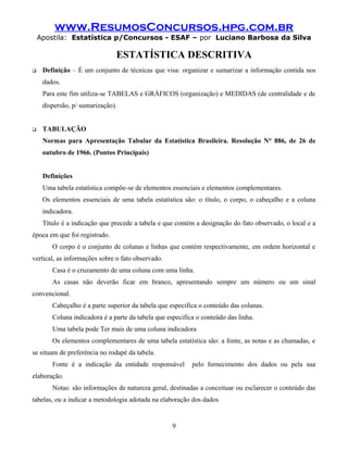 www.ResumosConcursos.hpg.com.br
Apostila: Estatística p/Concursos - ESAF – por Luciano Barbosa da Silva
ESTATÍSTICA DESCRITIVA
 Definição – É um conjunto de técnicas que visa: organizar e sumarizar a informação contida nos
dados.
Para este fim utiliza-se TABELAS e GRÁFICOS (organização) e MEDIDAS (de centralidade e de
dispersão, p/ sumarização).
 TABULAÇÃO
Normas para Apresentação Tabular da Estatística Brasileira. Resolução N° 886, de 26 de
outubro de 1966. (Pontos Principais)
Definições
Uma tabela estatística compõe-se de elementos essenciais e elementos complementares.
Os elementos essenciais de uma tabela estatística são: o título, o corpo, o cabeçalho e a coluna
indicadora.
Título é a indicação que precede a tabela e que contém a designação do fato observado, o local e a
época em que foi registrado.
O corpo é o conjunto de colunas e linhas que contém respectivamente, em ordem horizontal e
vertical, as informações sobre o fato observado.
Casa é o cruzamento de uma coluna com uma linha.
As casas não deverão ficar em branco, apresentando sempre um número ou um sinal
convencional.
Cabeçalho é a parte superior da tabela que especifica o conteúdo das colunas.
Coluna indicadora é a parte da tabela que especifica o conteúdo das linha.
Uma tabela pode Ter mais de uma coluna indicadora
Os elementos complementares de uma tabela estatística são: a fonte, as notas e as chamadas, e
se situam de preferência no rodapé da tabela.
Fonte é a indicação da entidade responsável pelo fornecimento dos dados ou pela sua
elaboração.
Notas: são informações de natureza geral, destinadas a conceituar ou esclarecer o conteúdo das
tabelas, ou a indicar a metodologia adotada na elaboração dos dados
9
 