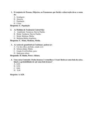 1. O conjunto de Pessoas, Objectos, ou Fenomenos que Incide a observação da-se o nome
de:
A. Sondagem
B. Amostra
C. População
D. Censo
Resposta: C. População
2. As Medidas de Tendencia Central São:
A. Amplitude, Variancia, Desvio Padrão.
B. Moda, Variância, Desvio Padrão.
C. Moda, Mediana, Média.
D. Mediana,Média,Amplitute.
Resposta: C. Moda, Mediana, Média.
3. As variaveis quantitativas Continuas podem ser:
A. Cor dos olhos, profisão, estado civil.
B. Solteiro,Idade, Médio.
C. Estado Civil,Profisão, peso.
D. Idade,peso altura.
Responde: D. Idade, Peso e Altura.
4. Uma caixa Contendo 2 bolas brancas 3 vermelhas e 5 Azul. Retira-se uma bola da caixa.
Qual e a probabilidade de sair uma bola branca?
A. 0,20.
B. 0,30.
C. 0,60.
D. 0,40
Resposta: A. 0,20.
 
