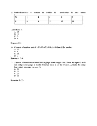 5. Pretende-estudar o numero de irmãos de estudantes de uma turma
:
Xi 1 2 3 4 5
fi 4 8 32 15 10
A mediana é:
A. 35
B. 10.
C. 3.
D. 4.
Resposta: C. 3
6. Calcuele a Seguinte serie:1,1,2,3,5,5,6,7,9,9,10,13. O Quartil 3 e igual a:
A. 5,5.
B. 9.
C. 2.5.
D. 6.
Resposta: D. 6
7. A média Aritimetica das idades de um grupo de 10 amigos é de 22anos. Ao ingresar mais
um amigo nesse grupo a media ritmetica passa a ser de 23 anos. A idade do amigo
ingressante no grupo em anos é :
A. 29
B. 30
C. 31
D. 33
Resposta: D. 33.
 