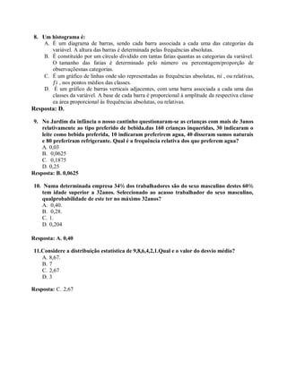 8. Um histograma é:
A. É um diagrama de barras, sendo cada barra associada a cada uma das categorias da
variável. A altura das barras é determinada pelas frequências absolutas.
B. É constituído por um círculo dividido em tantas fatias quantas as categorias da variável.
O tamanho das fatias é determinado pelo número ou percentagem/proporção de
observaçõesnas categorias.
C. É um gráfico de linhas onde são representadas as frequências absolutas, 𝑛𝑖 , ou relativas,
𝑓𝑖 , nos pontos médios das classes.
D. É um gráfico de barras verticais adjacentes, com uma barra associada a cada uma das
classes da variável. A base de cada barra é proporcional à amplitude da respectiva classe
ea área proporcional às frequências absolutas, ou relativas.
Resposta: D.
9. No Jardim da infância o nosso cantinho questionaram-se as crianças com mais de 3anos
relativamente ao tipo preferido de bebida.das 160 crianças inqueridas, 30 indicaram o
leite como bebida preferida, 10 indicaram preferirem agua, 40 disseram sumos naturais
e 80 preferiram refrigerante. Qual é a frequência relativa dos que preferem agua?
A. 0,03
B. 0,0625
C. 0,1875
D. 0,25
Resposta: B. 0,0625
10. Numa determinada empresa 34% dos trabalhadores são do sexo masculino destes 60%
tem idade superior a 32anos. Seleccionado ao acasso trabalhador do sexo masculino,
qualprobabilidade de este ter no máximo 32anos?
A. 0,40.
B. 0,28.
C. 1.
D. 0,204
Resposta: A. 0,40
11.Considere a distribuição estatística de 9,8,6,4,2,1.Qual e o valor do desvio médio?
A. 8,67.
B. 7
C. 2,67
D. 3
Resposta: C. 2,67
 