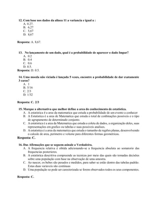 12. Com base nos dados da alinea 11 a variancia e igual a :
A. 0.27.
B. 6,27
C. 5,67
D. 8,67
Resposta: A. 8,67.
13. No lançamento de um dado, qual é a probabilidade de aparecer o dado Impar?
A. 0.2
B. 0.4
C. 0.6
D. 0.5.
Resposta: D. 0.5.
14. Uma moeda não viciada é lançada 5 vezes, encontre a probabilidade de dar exatamente
3 caras?
A. 1
B. 5/16
C. 2/3
D. 1/32
Resposta: C. 2/3
15. Marque a alternativa que melhor define a area do conhecimento de estatistica.
A. A estatistica é a area da matematica que estuda a probabilidade de um evento a conhecer
B. A Estatistica é a area de Matematica que estuda o total de conbinações possiveis e o tipo
de agrupamento de determinado conjunto.
C. A estatistica é a area da Matematica que estuda a coleta de dados, a organização deles, suas
representações em grafico ou tabelas e suas possiveis analises.
D. A estatistica é a area da matematica que estuda o tamanho de regiões planas, desenvolvendo
o calculo de area, perimetro e volume para diferentes formas geometricas.
Resposta: C.
16. Das Afirmações que se seguem asinale a Verdadeira.
A. A frequencia relativa é obtida adicionando-se a frequencia absuluta ao somatorio das
frequencias posteriores.
B. A estatistica descritiva compreende as tecnicas por meio das quais são tomadas decisões
sobre uma população com base na observação de uma amostra.
C. Ao nascer, os bebes são pesados e medidos, para saber se estão dentro das tabelas padrão.
Estas duas variaveis são continuas
D. Uma população so pode ser carecterizada se forem observados todos os seus componentes.
Resposta: C.
 
