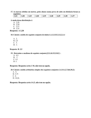 17. As marcas obtidas em metros, pelos alunos numa prova de salto em distância foram as
seguintes:
2,21 2,28 2,23 2,20 2,35 2,28 2,25 2,30 2,37
A moda dessa distribuição é:
A. 2,28.
B. 2,20.
C. 2,37.
D. 2,35.
Resposta: A 2,28
18. Calcule a média do seguinte conjunto de dados:1,1,3,3,5,5,3,3,2,2,1,1
A. 2.
B. 2,5
C. 5.
D. 3.
Resposta: B. 2,5
19. Determine a mediana do seguinte conjunto{2,5,1,8,12,9,10,2} :
A. 6,5.
B. 2
C. 6,1
D. 5.
Resposta: Resposta certa é 10, não tem na opção.
20. Calcule a média aritimética simples dos seguintes conjuntos {1,3,9,1,2,7,8,0,30,2}:
A. 8.
B. 5,75
C. 4.
D. 10,26.
Resposta: Resposta certa é 6.3, não tem na opção.
 