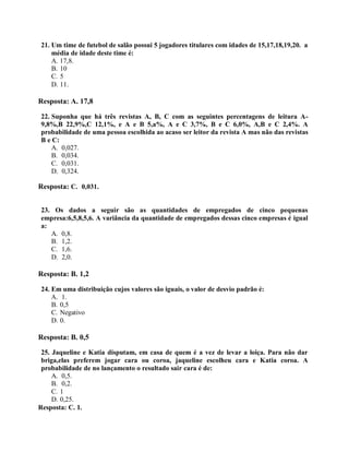 21. Um time de futebol de salão possui 5 jogadores titulares com idades de 15,17,18,19,20. a
média de idade deste time é:
A. 17,8.
B. 10
C. 5
D. 11.
Resposta: A. 17,8
22. Suponha que há três revistas A, B, C com as seguintes percentagens de leitura A-
9,8%,B 22,9%,C 12,1%, e A e B 5,a%, A e C 3,7%, B e C 6,0%, A,B e C 2,4%. A
probabilidade de uma pessoa escolhida ao acaso ser leitor da revista A mas não das revistas
B e C:
A. 0,027.
B. 0,034.
C. 0,031.
D. 0,324.
Resposta: C. 0,031.
23. Os dados a seguir são as quantidades de empregados de cinco pequenas
empresa:6,5,8,5,6. A variância da quantidade de empregados dessas cinco empresas é igual
a:
A. 0,8.
B. 1,2.
C. 1,6.
D. 2,0.
Resposta: B. 1,2
24. Em uma distribuição cujos valores são iguais, o valor de desvio padrão é:
A. 1.
B. 0,5
C. Negativo
D. 0.
Resposta: B. 0,5
25. Jaqueline e Katia disputam, em casa de quem é a vez de levar a loiça. Para não dar
briga,elas preferem jogar cara ou coroa, jaqueline escolheu cara e Katia coroa. A
probabilidade de no lançamento o resultado sair cara é de:
A. 0,5.
B. 0,2.
C. 1
D. 0,25.
Resposta: C. 1.
 