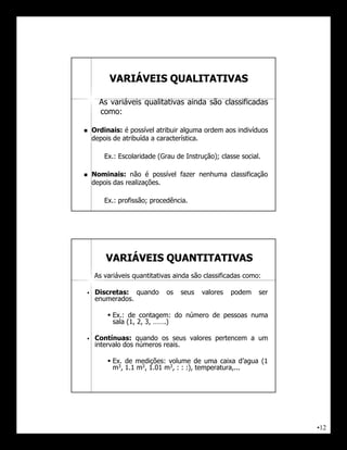 VARIÁVEIS QUALITATIVAS

      As variáveis qualitativas ainda são classificadas
      como:

   Ordinais: é possível atribuir alguma ordem aos indivíduos
    depois de atribuída a característica.

        Ex.: Escolaridade (Grau de Instrução); classe social.

   Nominais: não é possível fazer nenhuma classificação
    depois das realizações.

        Ex.: profissão; procedência.




        VARIÁVEIS QUANTITATIVAS
    As variáveis quantitativas ainda são classificadas como:

    Discretas: quando       os   seus   valores   podem    ser
     enumerados.

          Ex.: de contagem: do número de pessoas numa
           sala (1, 2, 3, …….)

    Contínuas: quando os seus valores pertencem a um
     intervalo dos números reais.

          Ex. de medições: volume de uma caixa d’agua (1
           m3, 1.1 m3, 1.01 m3, : : :), temperatura,...




                                                                  •12
 