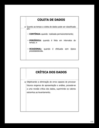 COLETA DE DADOS

   Quanto ao tempo a coleta de dados pode ser classificada
    em:

    – CONTÍNUA: quando realizada permanentemente;


    – PERIÓDICA: quando é feita em intervalos de
      tempo; e


    – OCASIONAL: quando          é   efetuada   sem   época
      preestabelecida.




             CRÍTICA DOS DADOS


   Objetivando a eliminação de erros capazes de provocar
    futuros enganos de apresentação e análise, procede-se
    a uma revisão crítica dos dados, suprimindo os valores
    estranhos ao levantamento.




                                                              •14
 
