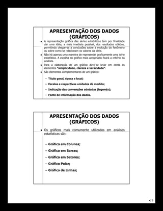 APRESENTAÇÃO DOS DADOS
              (GRÁFICOS)
   A representação gráfica das séries estatísticas tem por finalidade
    dar uma idéia, a mais imediata possível, dos resultados obtidos,
    permitindo chegar-se a conclusões sobre a evolução do fenômeno
    ou sobre como se relacionam os valores da série.
   Não há apenas uma maneira de representar graficamente uma série
    estatística. A escolha do gráfico mais apropriado ficará a critério do
    analista.
   Para a elaboração de um gráfico deve-se levar em conta os
    elementos “simplicidade, clareza e veracidade”.
   São elementos complementares de um gráfico:

     – Título geral, época e local;

     – Escalas e respectivas unidades de medida;

     – Indicação das convenções adotadas (legenda);

     – Fonte de informação dos dados.




        APRESENTAÇÃO DOS DADOS
              (GRÁFICOS)
   Os gráficos mais comumente utilizados em análises
    estatísticas são:


     – Gráfico em Colunas;

     – Gráfico em Barras;

     – Gráfico em Setores;

     – Gráfico Polar;

     – Gráfico de Linhas;




                                                                             •19
 
