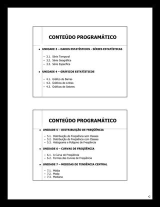 CONTEÚDO PROGRAMÁTICO

   UNIDADE 3 – DADOS ESTATÍSTICOS - SÉRIES ESTATÍSTICAS

    – 3.1. Série Temporal
    – 3.2. Série Geográfica
    – 3.3. Série Específica

   UNIDADE 4 – GRÁFICOS ESTATÍSTICOS

    – 4.1. Gráfico de Barras
    – 4.2. Gráficos de Linhas
    – 4.3. Gráficos de Setores




        CONTEÚDO PROGRAMÁTICO
   UNIDADE 5 – DISTRIBUIÇÃO DE FREQÜÊNCIA

     – 5.1. Distribuição de Freqüência sem Classes
     – 5.2. Distribuição de Freqüência com Classes
     – 5.3. Histograma e Polígono de Freqüência

   UNIDADE 6 – CURVAS DE FREQÜÊNCIA

     – 6.1. A Curva de Freqüência
     – 6.2. Formas das Curvas de Freqüência

   UNIDADE 7 – MEDIDAS DE TENDÊNCIA CENTRAL

     – 7.1. Média
     – 7.2. Moda
     – 7.3. Mediana




                                                           •2
 
