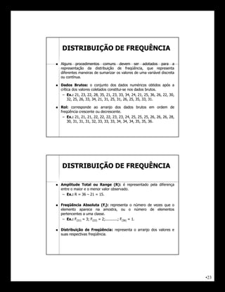 DISTRIBUIÇÃO DE FREQUÊNCIA

   Alguns procedimentos comuns devem ser adotados para a
    representação da distribuição de freqüência, que representa
    diferentes maneiras de sumarizar os valores de uma variável discreta
    ou contínua.
        contínua.

   Dados Brutos: o conjunto dos dados numéricos obtidos após a
              Brutos:
    crítica dos valores coletados constitui-se nos dados brutos.
                                   constitui-              brutos.
     – Ex.: 21, 23, 22, 28, 35, 21, 23, 33, 34, 24, 21, 25, 36, 26, 22, 30,
         Ex.: 21, 23, 22, 28, 35, 21, 23, 33, 34, 24, 21, 25, 36, 26, 22, 30,
         32, 25, 26, 33, 34, 21, 31, 25, 31, 26, 25, 35, 33, 31.
         32, 25, 26, 33, 34, 21, 31, 25, 31, 26, 25, 35, 33, 31.

   Rol:
    Rol: corresponde ao arranjo dos dados brutos em ordem de
    freqüência crescente ou decrescente.
                             decrescente.
     – Ex.: 21, 21, 21, 22, 22, 22, 23, 23, 24, 25, 25, 25, 26, 26, 26, 28,
        Ex.: 21, 21, 21, 22, 22, 22, 23, 23, 24, 25, 25, 25, 26, 26, 26, 28,
        30, 31, 31, 31, 32, 33, 33, 33, 34, 34, 34, 35, 35, 36.
        30, 31, 31, 31, 32, 33, 33, 33, 34, 34, 34, 35, 35, 36.




    DISTRIBUIÇÃO DE FREQUÊNCIA

   Amplitude Total ou Range (R): é representado pela diferença
                                   (R):
    entre o maior e o menor valor observado.
                                  observado.
     – Ex.: R = 36 – 21 = 15.
       Ex.:               15.

   Freqüência Absoluta (Fi): representa o número de vezes que o
    elemento aparece na amostra, ou o número de elementos
    pertencentes a uma classe.
                          classe.
     – Ex.: F(21) = 3; F(22) = 2;...........; F(36) = 1.
       Ex.: 21)          22)                    36)


   Distribuição de Freqüência: representa o arranjo dos valores e
                       Freqüência:
    suas respectivas freqüência.
                     freqüência.




                                                                                •23
 