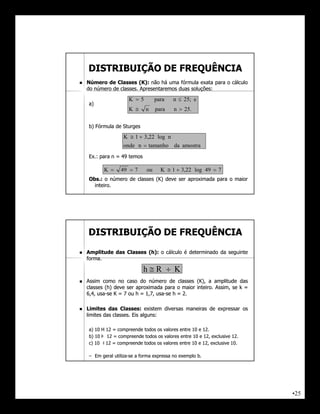 DISTRIBUIÇÃO DE FREQUÊNCIA
   Número de Classes (K): não há uma fórmula exata para o cálculo
                          (K):
    do número de classes. Apresentaremos duas soluções:
                 classes.                     soluções:

                      K 5         para   n  25; e
    a)
                      K      n    para    n  25.

    b) Fórmula de Sturges

                   K  1  3,22 log n
                   onde n  tamanho da amostra
    Ex.:
    Ex.: para n = 49 temos

           K     49  7      ou     K  1  3,22 log 49  7
    Obs.:
    Obs.: o número de classes (K) deve ser aproximada para o maior
      inteiro.
      inteiro.




    DISTRIBUIÇÃO DE FREQUÊNCIA
   Amplitude das Classes (h): o cálculo é determinado da seguinte
                          (h):
    forma.
    forma.

                             hR  K
   Assim como no caso do número de classes (K), a amplitude das
    classes (h) deve ser aproximada para o maior inteiro. Assim, se k =
                                                 inteiro.
    6,4, usa-se K = 7 ou h = 1,7, usa-se h = 2.
         usa-                     usa-

   Limites das Classes: existem diversas maneiras de expressar os
                    Classes:
    limites das classes. Eis alguns:
                classes.     alguns:

    a) 10 H 12 = compreende todos os valores entre 10 e 12.
                                                        12.
    b) 10 Ⱶ 12 = compreende todos os valores entre 10 e 12, exclusive 12.
                                                        12,           12.
    c) 10 ˧ 12 = compreende todos os valores entre 10 e 12, exclusive 10.
                                                        12,           10.

    – Em geral utiliza-se a forma expressa no exemplo b.
               utiliza-




                                                                            •25
 