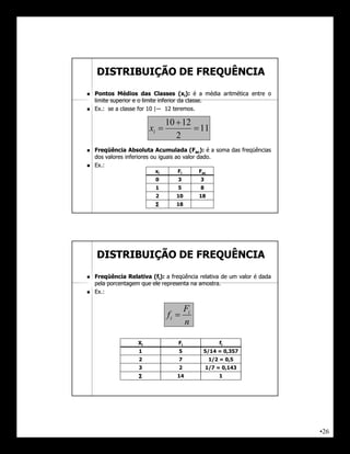 DISTRIBUIÇÃO DE FREQUÊNCIA
   Pontos Médios das Classes (xi): é a média aritmética entre o
    limite superior e o limite inferior da classe.
                                           classe.
   Ex.:
    Ex.: se a classe for 10 |― 12 teremos.
                                      teremos.

                                10  12
                         xi             11
                                   2
   Freqüência Absoluta Acumulada (Fac): é a soma das freqüências
    dos valores inferiores ou iguais ao valor dado.
                                              dado.
   Ex.:
    Ex.:
                          xi       Fi        Fac
                          0        3         3
                          1        5         8
                          2        10        18
                          ∑        18




    DISTRIBUIÇÃO DE FREQUÊNCIA
   Freqüência Relativa (fi): a freqüência relativa de um valor é dada
    pela porcentagem que ele representa na amostra.
                                           amostra.
   Ex.:
    Ex.:


                                        Fi
                                fi 
                                        n

                    Xi             Fi                 fi
                    1              5          5/14 = 0,357
                    2              7               1/2 = 0,5
                    3              2             1/7 = 0,143
                    ∑              14                 1




                                                                         •26
 