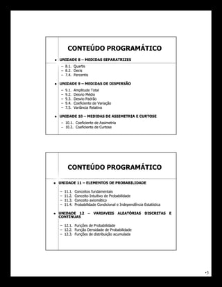 CONTEÚDO PROGRAMÁTICO
   UNIDADE 8 – MEDIDAS SEPARATRIZES
     – 8.1. Quartis
     – 8.2. Decis
     – 7.4. Percentis

   UNIDADE 9 – MEDIDAS DE DISPERSÃO
     –   9.1.    Amplitude Total
     –   9.2.    Desvio Médio
     –   9.3.    Desvio Padrão
     –   9.4.    Coeficiente de Variação
     –   7.5.    Variância Relativa

   UNIDADE 10 – MEDIDAS DE ASSIMETRIA E CURTOSE
     – 10.1. Coeficiente de Assimetria
     – 10.2. Coeficiente de Curtose




           CONTEÚDO PROGRAMÁTICO

   UNIDADE 11 – ELEMENTOS DE PROBABILIDADE

    –    11.
         11.1.   Conceitos fundamentais
    –    11.
         11.2.   Conceito Intuitivo de Probabilidade
    –    11.
         11.3.   Conceito axiomático
    –    11.
         11.4.   Probabilidade Condicional e Independência Estatística

   UNIDADE 12 – VARIAVEIS ALEATÓRIAS                       DISCRETAS E
    CONTÍNUAS

    – 12.1. Funções de Probabilidade
      12.
    – 12.2. Função Densidade de Probabilidade
      12.
    – 12.3. Funções de distribuição acumulada
      12.




                                                                          •3
 