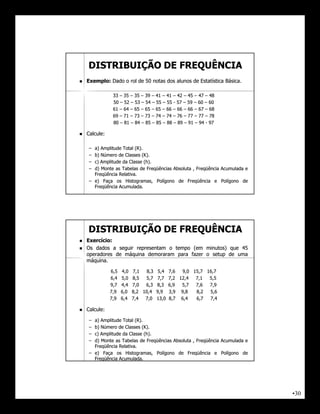 DISTRIBUIÇÃO DE FREQUÊNCIA
   Exemplo:
    Exemplo: Dado o rol de 50 notas dos alunos de Estatística Básica.
                                                              Básica.

                33 – 35 – 35 – 39 – 41 – 41 – 42 – 45 – 47 – 48
                50 – 52 – 53 – 54 – 55 – 55 - 57 – 59 – 60 – 60
                61 – 64 – 65 – 65 – 65 – 66 – 66 – 66 – 67 – 68
                69 – 71 – 73 – 73 – 74 – 74 – 76 – 77 – 77 – 78
                80 – 81 – 84 – 85 – 85 – 88 – 89 – 91 – 94 - 97

   Calcule:
    Calcule:

     – a) Amplitude Total (R).
                          (R).
     – b) Número de Classes (K).
                             (K).
     – c) Amplitude da Classe (h).
                               (h).
     – d) Monte as Tabelas de Freqüências Absoluta , Freqüência Acumulada e
       Freqüência Relativa.
                  Relativa.
     – e) Faça os Histogramas, Polígono de Freqüência e Polígono de
       Freqüência Acumulada.
                  Acumulada.




    DISTRIBUIÇÃO DE FREQUÊNCIA
   Exercício:
    Exercício:
   Os dados a seguir representam o tempo (em minutos) que 45
    operadores de máquina demoraram para fazer o setup de uma
    máquina.
    máquina.

               6,5   4,0   7,1   8,3    5,4   7,6  9,0 15,7 16,7
               6,4   5,0   8,5  5,7    7,7    7,2 12,4  7,1  5,5
               9,7   4,4   7,0  6,3    8,3    6,9  5,7  7,6  7,9
               7,9   6,0   8,2 10,4    9,9    3,9 9,8   8,2  5,6
               7,9   6,4   7,4  7,0    13,0   8,7 6,4   6,7  7,4

   Calcule:
    Calcule:

     – a) Amplitude Total (R).
                          (R).
     – b) Número de Classes (K).
                             (K).
     – c) Amplitude da Classe (h).
                               (h).
     – d) Monte as Tabelas de Freqüências Absoluta , Freqüência Acumulada e
       Freqüência Relativa.
                  Relativa.
     – e) Faça os Histogramas, Polígono de Freqüência e Polígono de
       Freqüência Acumulada.
                  Acumulada.




                                                                              •30
 