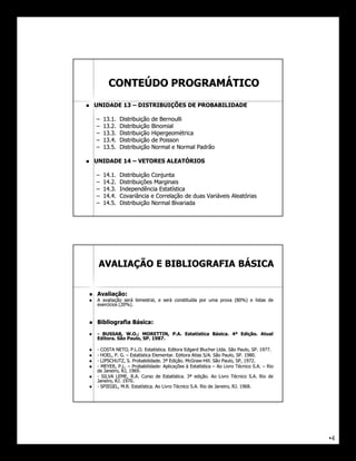 CONTEÚDO PROGRAMÁTICO
       UNIDADE 13 – DISTRIBUIÇÕES DE PROBABILIDADE

        –   13.
            13.1.   Distribuição   de Bernoulli
        –   13.
            13.2.   Distribuição   Binomial
        –   13.
            13.3.   Distribuição   Hipergeométrica
        –   13.
            13.4.   Distribuição   de Poisson
        –   13.
            13.5.   Distribuição   Normal e Normal Padrão

       UNIDADE 14 – VETORES ALEATÓRIOS

        –   14.
            14.1.   Distribuição Conjunta
        –   14.
            14.2.   Distribuições Marginais
        –   14.
            14.3.   Independência Estatística
        –   14.
            14.4.   Covariância e Correlação de duas Variáveis Aleatórias
        –   14.
            14.5.   Distribuição Normal Bivariada




         AVALIAÇÃO E BIBLIOGRAFIA BÁSICA


       Avaliação:
        Avaliação:
       A avaliação será bimestral, e será constituída por uma prova (80%) e listas de
                                                                      80%
        exercícios (20%).
                    20%


       Bibliografia Básica:
                     Básica:
       - BUSSAB, W.O.; MORETTIN, P.A. Estatística Básica. 4ª Edição. Atual
                                                   Básica.    Edição.
        Editora.
        Editora. São Paulo, SP. 1987.
                            SP. 1987.

       - COSTA NETO, P.L.O. Estatística. Editora Edgard Blucher Ltda. São Paulo, SP. 1977.
                                Estatística.                       Ltda.             SP. 1977.
       - HOEL, P. G. – Estatística Elementar. Editora Atlas S/A. São Paulo, SP. 1980.
                                    Elementar.               S/A.            SP. 1980.
       - LIPSCHUTZ, S. Probabilidade. 3ª Edição. McGraw-Hill. São Paulo, SP, 1972.
                         Probabilidade.      Edição. McGraw-Hill.                1972.
       - MEYER, P.L. – Probabilidade: Aplicações à Estatística – Ao Livro Técnico S.A. – Rio
                         Probabilidade:
        de Janeiro, RJ, 1969.
                        1969.
       - SILVA LEME, R.A. Curso de Estatística. 3ª edição. Ao Livro Técnico S.A. Rio de
                                          Estatística.  edição.
        Janeiro, RJ. 1970.
                 RJ. 1970.
       - SPIEGEL, M.R. Estatística. Ao Livro Técnico S.A. Rio de Janeiro, RJ. 1968.
                         Estatística.                                      RJ. 1968.




                                                                                                 •4
 