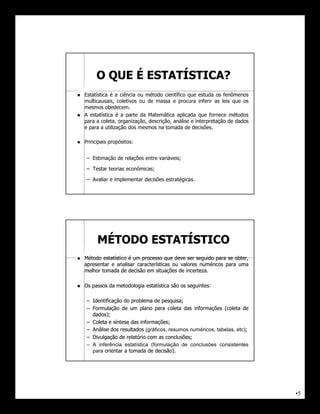 O QUE É ESTATÍSTICA?
   Estatística é a ciência ou método científico que estuda os fenômenos
    multicausais, coletivos ou de massa e procura inferir as leis que os
    mesmos obedecem.
   A estatística é a parte da Matemática aplicada que fornece métodos
    para a coleta, organização, descrição, análise e interpretação de dados
    e para a utilização dos mesmos na tomada de decisões.

   Principais propósitos:


     – Estimação de relações entre variáveis;

     – Testar teorias econômicas;

     – Avaliar e implementar decisões estratégicas.




         MÉTODO ESTATÍSTICO
   Método estatístico é um processo que deve ser seguido para se obter,
    apresentar e analisar características ou valores numéricos para uma
    melhor tomada de decisão em situações de incerteza.
                                               incerteza.

   Os passos da metodologia estatística são os seguintes:
                                                seguintes:

     – Identificação do problema de pesquisa;
                                      pesquisa;
     – Formulação de um plano para coleta das informações (coleta de
       dados);
       dados);
     – Coleta e síntese das informações;
                            informações;
     – Análise dos resultados (gráficos, resumos numéricos, tabelas, etc);
                                                                         ;
     – Divulgação de relatório com as conclusões;
                                       conclusões;
     – A inferência estatística (formulação de conclusões consistentes
       para orientar a tomada de decisão).
                                  decisão).




                                                                              •5
 