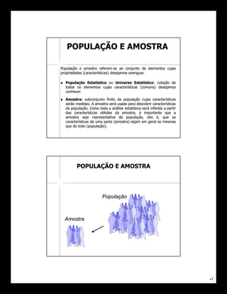 POPULAÇÃO E AMOSTRA

População e amostra referem-se ao conjunto de elementos cujas
                        referem-
propriedades (características) desejamos averiguar.
                                         averiguar.

   População Estatística ou Universo Estatístico: coleção de
                                          Estatístico:
    todos os elementos cujas características (comuns) desejamos
    conhecer.
    conhecer.

   Amostra:
    Amostra: subconjunto finito da população cujas características
    serão medidas. A amostra será usada para descobrir características
          medidas.
    da população. Como toda a análise estatística será inferida a partir
       população.
    das características obtidas da amostra, é importante que a
    amostra seja representativa da população, isto é, que as
    características de uma parte (amostra) sejam em geral as mesmas
    que do todo (população).
                  (população).




          POPULAÇÃO E AMOSTRA




                          População



    Amostra




                                                                           •7
 