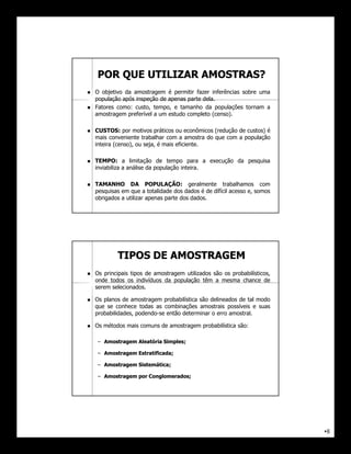 POR QUE UTILIZAR AMOSTRAS?
   O objetivo da amostragem é permitir fazer inferências sobre uma
    população após inspeção de apenas parte dela.
   Fatores como: custo, tempo, e tamanho da populações tornam a
    amostragem preferível a um estudo completo (censo).

   CUSTOS: por motivos práticos ou econômicos (redução de custos) é
    mais conveniente trabalhar com a amostra do que com a população
    inteira (censo), ou seja, é mais eficiente.

   TEMPO: a limitação de tempo para a execução da pesquisa
    inviabiliza a análise da população inteira.

   TAMANHO DA POPULAÇÃO: geralmente trabalhamos com
    pesquisas em que a totalidade dos dados é de dífícil acesso e, somos
    obrigados a utilizar apenas parte dos dados.




            TIPOS DE AMOSTRAGEM
   Os principais tipos de amostragem utilizados são os probabilísticos,
    onde todos os indivíduos da população têm a mesma chance de
    serem selecionados.

   Os planos de amostragem probabilística são delineados de tal modo
    que se conhece todas as combinações amostrais possíveis e suas
    probabilidades, podendo-se então determinar o erro amostral.

   Os métodos mais comuns de amostragem probabilística são:

    – Amostragem Aleatória Simples ;
                           Simples;

    – Amostragem Estratificada;
                 Estratificada;

    – Amostragem Sistemática ;
                 Sistemática;

    – Amostragem por Conglomerados;
                     Conglomerados;




                                                                           •8
 