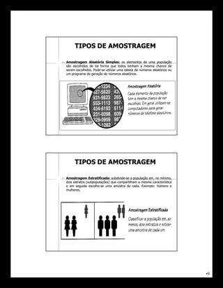 TIPOS DE AMOSTRAGEM

– Amostragem Aleatória Simples: os elementos de uma população
                            Simples:
  são escolhidos de tal forma que todos tenham a mesma chance de
  serem escolhidos. Pode-se utilizar uma tabela de números aleatórios ou
        escolhidos. Pode-
  um programa de geração de números aleatórios.
                                       aleatórios.




        TIPOS DE AMOSTRAGEM

– Amostragem Estratificada: subdivide-se a população em, no mínimo,
                  Estratificada: subdivide-
  dois estratos (subpopulações) que compartilham a mesma característica
  e em seguida escolhe-se uma amostra de cada. Exemplo: homens e
                  escolhe-                    cada. Exemplo:
  mulheres.
  mulheres.




                                                                           •9
 