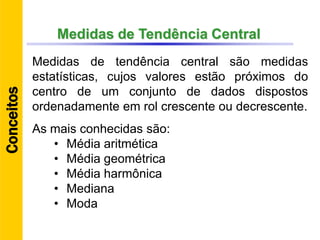 Medidas de Tendência Central
Medidas de tendência central são medidas
estatísticas, cujos valores estão próximos do
centro de um conjunto de dados dispostos
ordenadamente em rol crescente ou decrescente.
As mais conhecidas são:
• Média aritmética
• Média geométrica
• Média harmônica
• Mediana
• Moda
Conceitos
 
