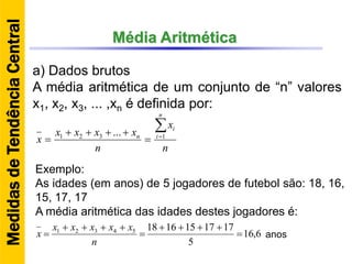 Média Aritmética
a) Dados brutos
A média aritmética de um conjunto de “n” valores
x1, x2, x3, ... ,xn é definida por:
n
x
n
xxxx
x
n
i
i
n



 1321 ...
Exemplo:
As idades (em anos) de 5 jogadores de futebol são: 18, 16,
15, 17, 17
A média aritmética das idades destes jogadores é:
6,16
5
171715161854321





n
xxxxx
x anos
MedidasdeTendênciaCentral
 