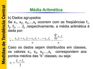 Média Aritmética
b) Dados agrupados
Se x1, x2, x3,...,xk ocorrem com as freqüências f1,
f2, f3, ... ,fk ,respectivamente, a média aritmética é
dada por:
n
fx
n
fxfxfxfx
x
k
i
ii
kk



 1332211
.
.......
Caso os dados sejam distribuídos em classes,
os valores x1, x2, x3,...,xk correspondem aos
pontos médios das “k” classes, ou seja:
2
si
i
LL
x


MedidasdeTendênciaCentral
 