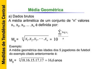Média Geométrica
a) Dados brutos
A média aritmética de um conjunto de “n” valores
x1, x2, x3, ... ,xn é definida por:
n
nxxxx .... 321  n
x
n
i
i
1
log
10Mg = =
Exemplo:
A média geométrica das idades dos 5 jogadores de futebol
do exemplo citado anteriormente é:
6,1617.17.15.16.185
Mg = anos
MedidasdeTendênciaCentral
 