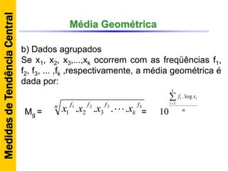Média Geométrica
b) Dados agrupados
Se x1, x2, x3,...,xk ocorrem com as freqüências f1,
f2, f3, ... ,fk ,respectivamente, a média geométrica é
dada por:
n f
k
fff k
xxxx .... 321
321 Mg = n
xf
k
i
ii
1
log.
10=
MedidasdeTendênciaCentral
 