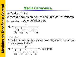 Média Harmônica
a) Dados brutos
A média harmônica de um conjunto de “n” valores
x1, x2, x3, ... ,xn é definida por:
n
h
x
++
x
+
x
+
x
n
=M
1
...
111
321
Exemplo:
A média harmônica das idades dos 5 jogadores de futebol
do exemplo anterior é:
MedidasdeTendênciaCentral
54,16
17
1
17
1
15
1
16
1
18
1
5
=
++++
=Mh anos
 