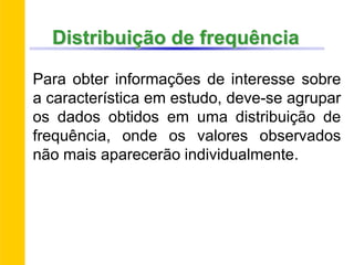 Distribuição de frequência
Para obter informações de interesse sobre
a característica em estudo, deve-se agrupar
os dados obtidos em uma distribuição de
frequência, onde os valores observados
não mais aparecerão individualmente.
 