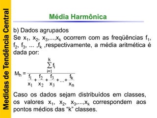 Média Harmônica
b) Dados agrupados
Se x1, x2, x3,...,xk ocorrem com as freqüências f1,
f2, f3, ... ,fk ,respectivamente, a média aritmética é
dada por:
Caso os dados sejam distribuídos em classes,
os valores x1, x2, x3,...,xk correspondem aos
pontos médios das “k” classes.
MedidasdeTendênciaCentral
n
k
k
=i
i
h
x
f
++
x
f
+
x
f
+
x
f
f
=M
∑
...
3
3
2
2
1
1
1
 