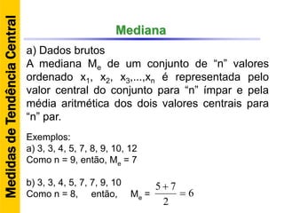 Mediana
a) Dados brutos
A mediana Me de um conjunto de “n” valores
ordenado x1, x2, x3,...,xn é representada pelo
valor central do conjunto para “n” ímpar e pela
média aritmética dos dois valores centrais para
“n” par.
Exemplos:
a) 3, 3, 4, 5, 7, 8, 9, 10, 12
Como n = 9, então, Me = 7
b) 3, 3, 4, 5, 7, 7, 9, 10
Como n = 8, então, Me = 6
2
75


MedidasdeTendênciaCentral
 
