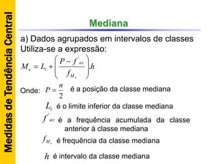 Mediana
a) Dados agrupados em intervalos de classes
Utiliza-se a expressão:
h
f
fP
LM
eM
ac
ie .
'







 

2
n
P Onde: é a posição da classe mediana
iL
acf '
eMf
h
é o limite inferior da classe mediana
é a frequência acumulada da classe
anterior à classe mediana
é frequência da classe mediana
é intervalo da classe mediana
MedidasdeTendênciaCentral
 