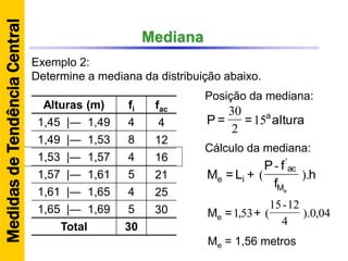 Mediana
Exemplo 2:
Determine a mediana da distribuição abaixo.
Alturas (m) fi fac
1,45 |― 1,49 4 4
1,49 |― 1,53 8 12
1,53 |― 1,57 4 16
1,57 |― 1,61 5 21
1,61 |― 1,65 4 25
1,65 |― 1,69 5 30
Total 30
Posição da mediana:
h
f
fP
+L=M
eM
ac
ie ).
-
(
'
altura==P a
15
2
30
04,0).
4
12-15
(53,1 +=Me
Me = 1,56 metros
Cálculo da mediana:
MedidasdeTendênciaCentral
 