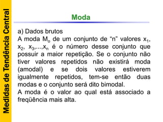 Moda
a) Dados brutos
A moda Mo de um conjunto de “n” valores x1,
x2, x3,...,xn é o número desse conjunto que
possuir a maior repetição. Se o conjunto não
tiver valores repetidos não existirá moda
(amodal) e se dois valores estiverem
igualmente repetidos, tem-se então duas
modas e o conjunto será dito bimodal.
A moda é o valor ao qual está associado a
freqüência mais alta.
MedidasdeTendênciaCentral
 