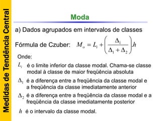 Moda
a) Dados agrupados em intervalos de classes
Fórmula de Czuber: hLM io .
21
1









iL
1
2
h
Onde:
é o limite inferior da classe modal. Chama-se classe
modal à classe de maior freqüência absoluta
é a diferença entre a freqüência da classe modal e
a freqüência da classe imediatamente anterior
é a diferença entre a freqüência da classe modal e a
freqüência da classe imediatamente posterior
é o intervalo da classe modal.
MedidasdeTendênciaCentral
 