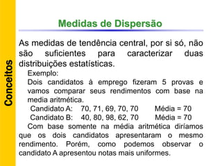 Medidas de Dispersão
As medidas de tendência central, por si só, não
são suficientes para caracterizar duas
distribuições estatísticas.
Exemplo:
Dois candidatos à emprego fizeram 5 provas e
vamos comparar seus rendimentos com base na
media aritmética.
Candidato A: 70, 71, 69, 70, 70 Média = 70
Candidato B: 40, 80, 98, 62, 70 Média = 70
Com base somente na média aritmética diríamos
que os dois candidatos apresentaram o mesmo
rendimento. Porém, como podemos observar o
candidato A apresentou notas mais uniformes.
Conceitos
 