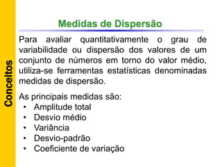 Medidas de Dispersão
Para avaliar quantitativamente o grau de
variabilidade ou dispersão dos valores de um
conjunto de números em torno do valor médio,
utiliza-se ferramentas estatísticas denominadas
medidas de dispersão.
As principais medidas são:
• Amplitude total
• Desvio médio
• Variância
• Desvio-padrão
• Coeficiente de variação
Conceitos
 